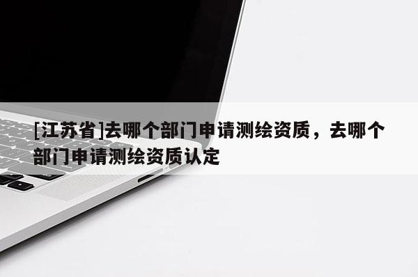 [江蘇省]去哪個部門申請測繪資質(zhì)，去哪個部門申請測繪資質(zhì)認(rèn)定