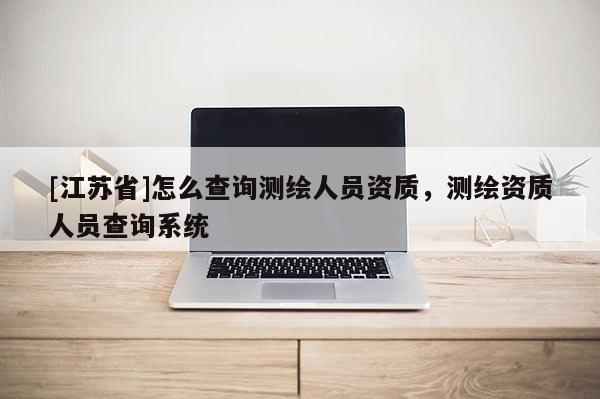 [江蘇省]怎么查詢測繪人員資質，測繪資質人員查詢系統
