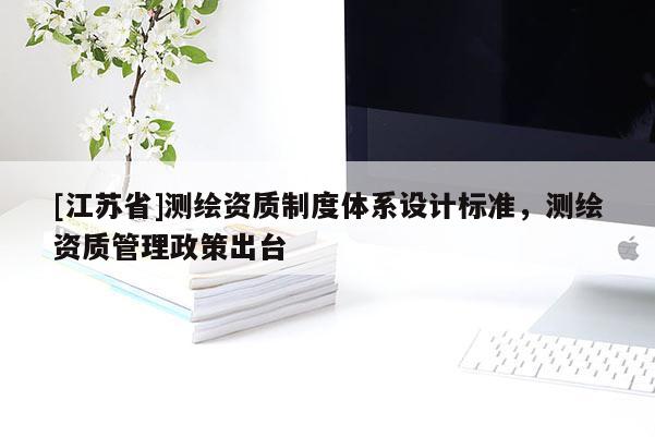 [江蘇省]測繪資質(zhì)制度體系設(shè)計(jì)標(biāo)準(zhǔn)，測繪資質(zhì)管理政策出臺