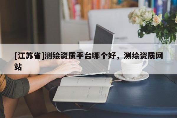 [江蘇省]測繪資質(zhì)平臺哪個好，測繪資質(zhì)網(wǎng)站