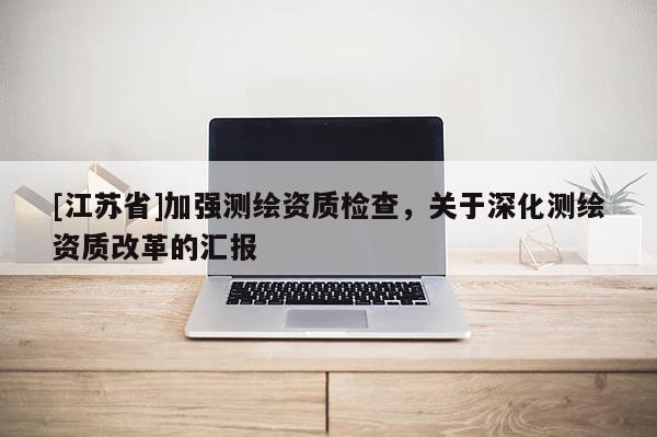 [江蘇省]加強(qiáng)測(cè)繪資質(zhì)檢查，關(guān)于深化測(cè)繪資質(zhì)改革的匯報(bào)