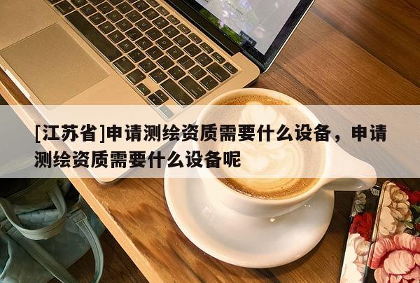 [江蘇省]申請測繪資質需要什么設備，申請測繪資質需要什么設備呢