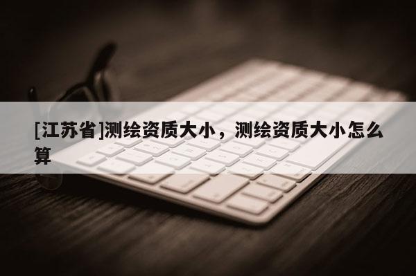 [江蘇省]測繪資質大小，測繪資質大小怎么算