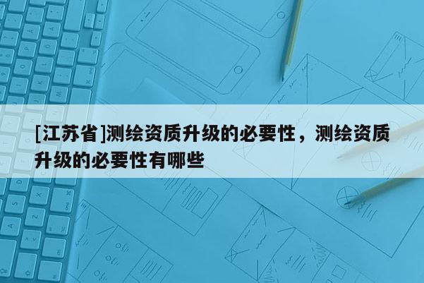 [江蘇省]測繪資質升級的必要性，測繪資質升級的必要性有哪些