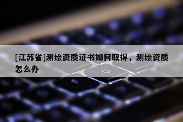 [江蘇省]測繪資質證書如何取得，測繪資質怎么辦