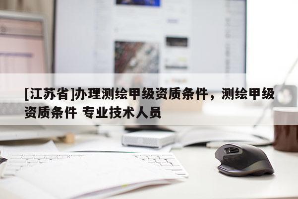 [江蘇省]辦理測繪甲級資質條件，測繪甲級資質條件 專業技術人員