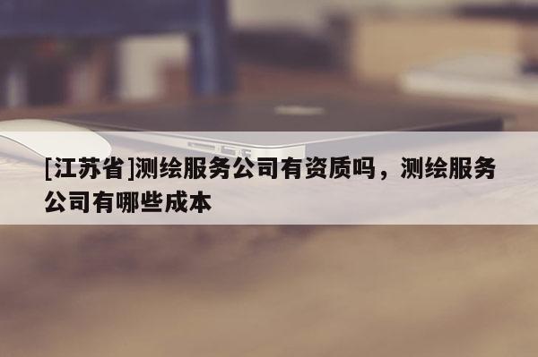 [江蘇省]測繪服務公司有資質(zhì)嗎，測繪服務公司有哪些成本