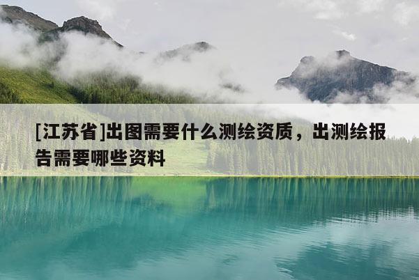 [江蘇省]出圖需要什么測繪資質(zhì)，出測繪報告需要哪些資料