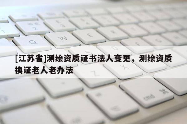[江蘇省]測繪資質證書法人變更，測繪資質換證老人老辦法