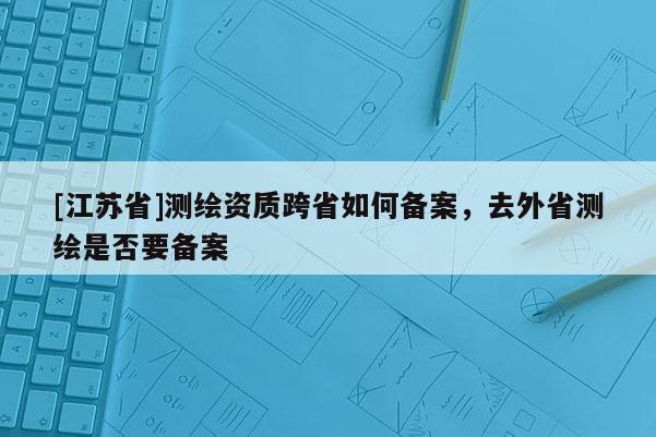 [江蘇省]測繪資質(zhì)跨省如何備案，去外省測繪是否要備案