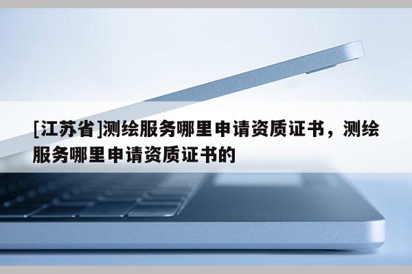 [江蘇省]測繪服務哪里申請資質證書，測繪服務哪里申請資質證書的