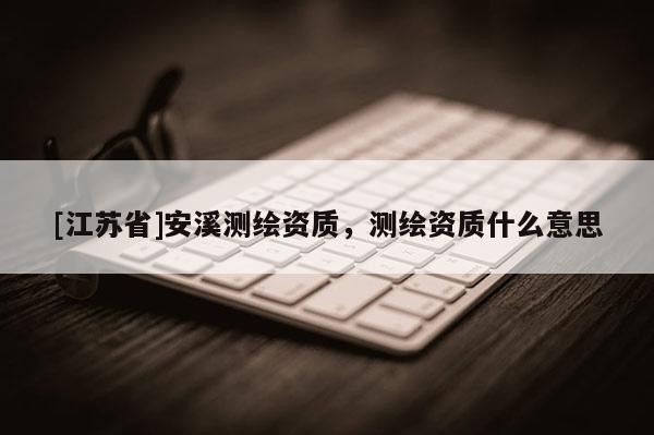 [江蘇省]安溪測繪資質，測繪資質什么意思