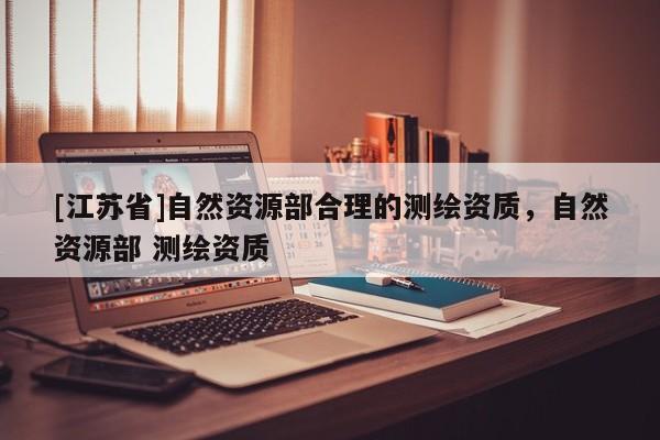 [江蘇省]自然資源部合理的測繪資質，自然資源部 測繪資質