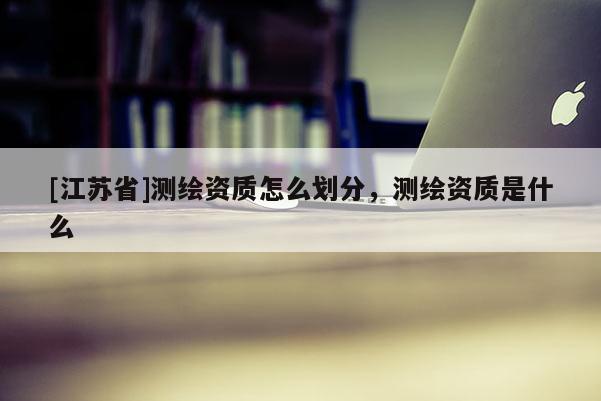 [江蘇省]測繪資質怎么劃分，測繪資質是什么