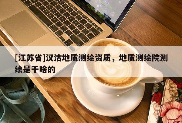 [江蘇省]漢沽地質測繪資質，地質測繪院測繪是干啥的