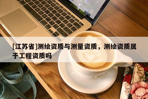 [江蘇省]測繪資質與測量資質，測繪資質屬于工程資質嗎