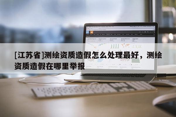 [江蘇省]測繪資質造假怎么處理最好，測繪資質造假在哪里舉報