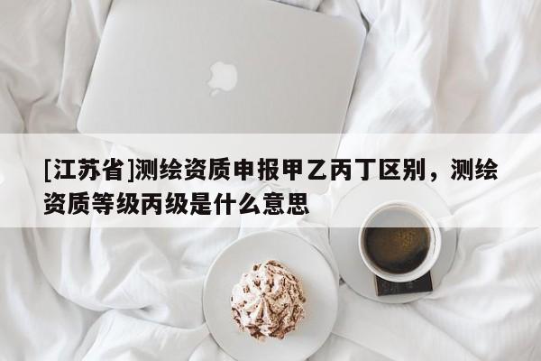[江蘇省]測繪資質申報甲乙丙丁區別，測繪資質等級丙級是什么意思