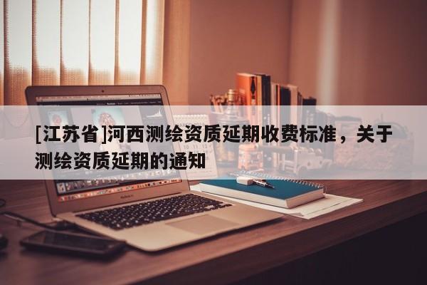 [江蘇省]河西測繪資質(zhì)延期收費標(biāo)準(zhǔn)，關(guān)于測繪資質(zhì)延期的通知