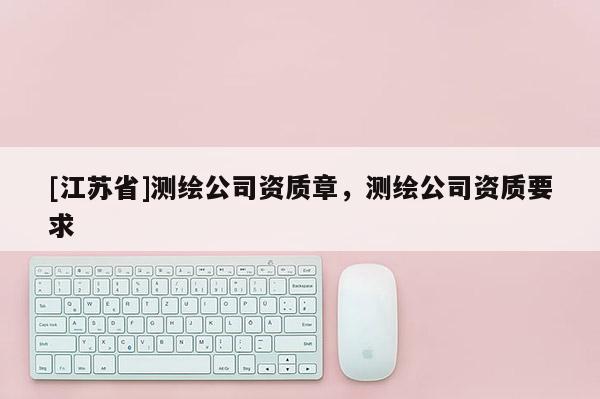 [江蘇省]測(cè)繪公司資質(zhì)章，測(cè)繪公司資質(zhì)要求