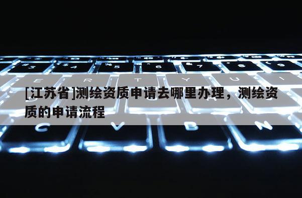 [江蘇省]測繪資質(zhì)申請去哪里辦理，測繪資質(zhì)的申請流程