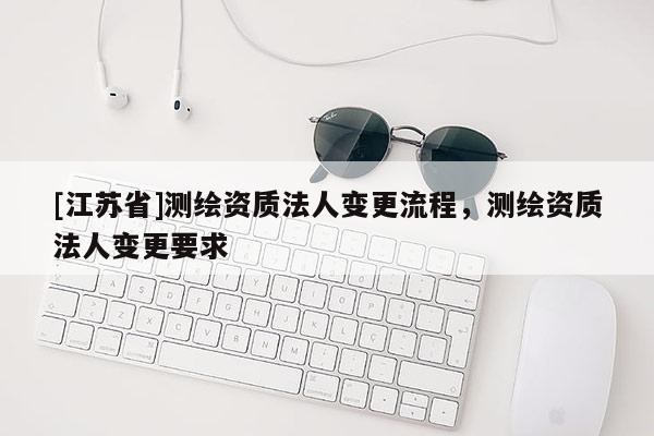 [江蘇省]測繪資質(zhì)法人變更流程，測繪資質(zhì)法人變更要求