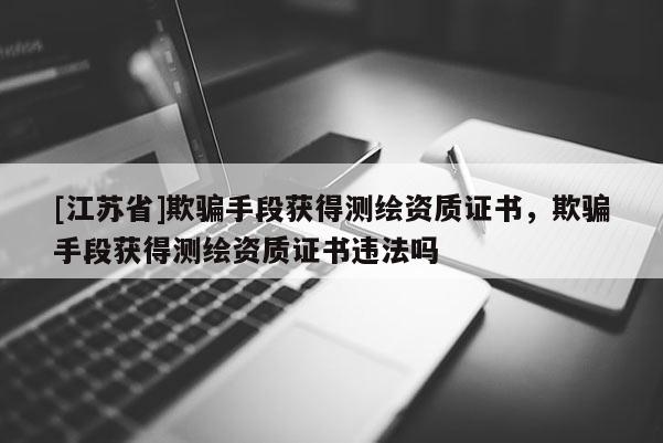 [江蘇省]欺騙手段獲得測繪資質證書，欺騙手段獲得測繪資質證書違法嗎