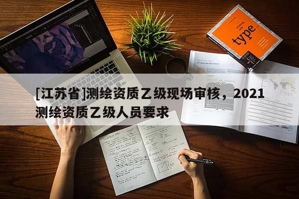 [江蘇省]測繪資質(zhì)乙級現(xiàn)場審核，2021測繪資質(zhì)乙級人員要求