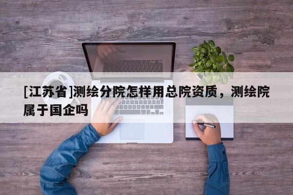 [江蘇省]測繪分院怎樣用總院資質，測繪院屬于國企嗎