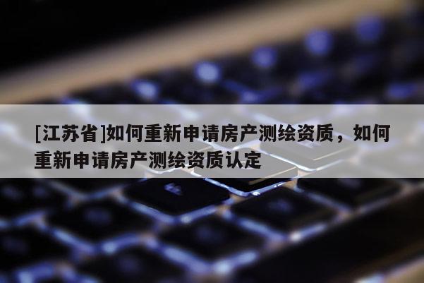 [江蘇省]如何重新申請房產測繪資質，如何重新申請房產測繪資質認定