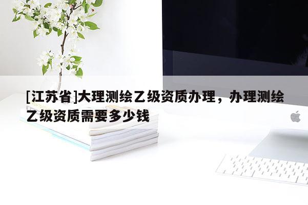 [江蘇省]大理測繪乙級資質辦理，辦理測繪乙級資質需要多少錢