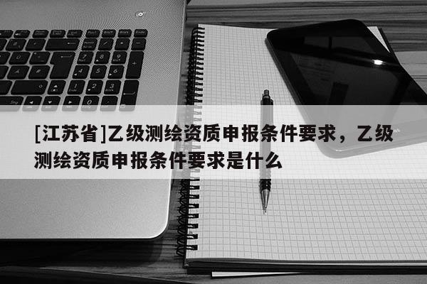[江蘇省]乙級測繪資質申報條件要求，乙級測繪資質申報條件要求是什么