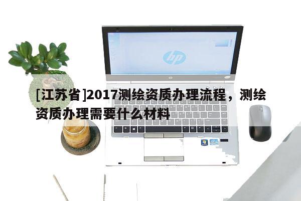 [江蘇省]2017測繪資質辦理流程，測繪資質辦理需要什么材料