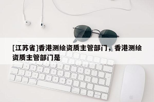 [江蘇省]香港測繪資質(zhì)主管部門，香港測繪資質(zhì)主管部門是