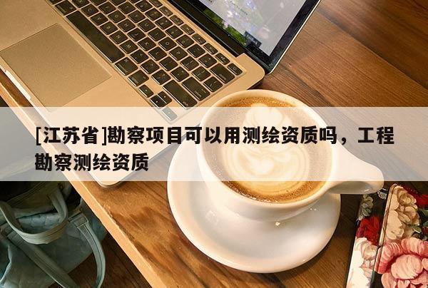 [江蘇省]勘察項目可以用測繪資質嗎，工程勘察測繪資質