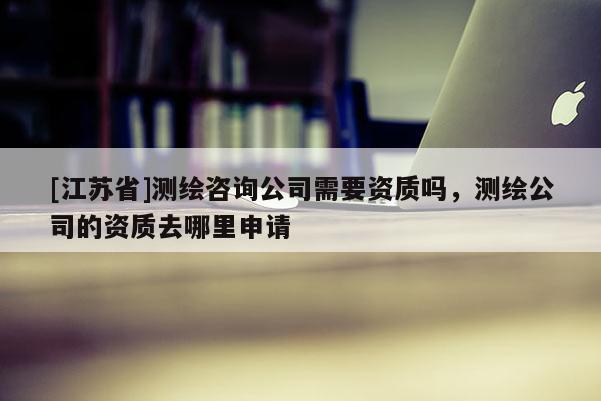 [江蘇省]測繪咨詢公司需要資質嗎，測繪公司的資質去哪里申請