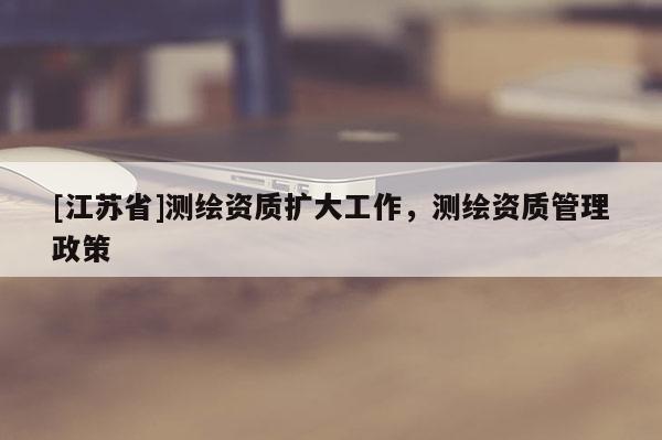 [江蘇省]測繪資質(zhì)擴大工作，測繪資質(zhì)管理政策