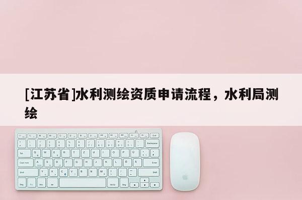 [江蘇省]水利測繪資質(zhì)申請流程，水利局測繪