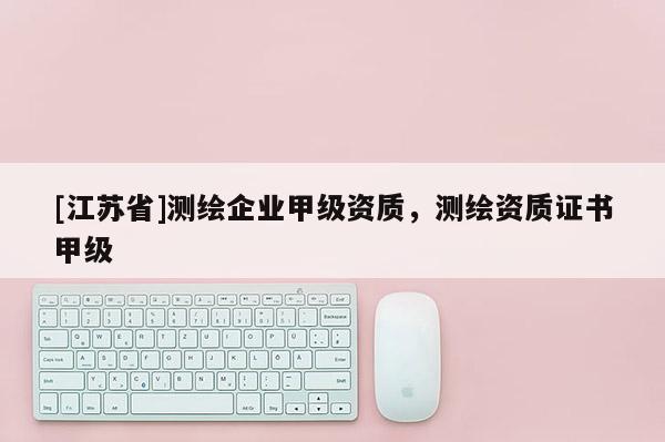 [江蘇省]測繪企業(yè)甲級(jí)資質(zhì)，測繪資質(zhì)證書甲級(jí)