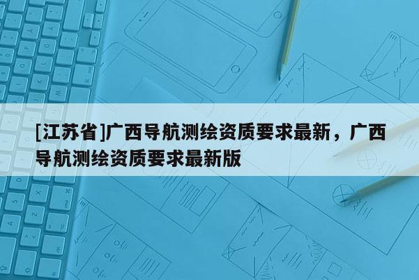 [江蘇省]廣西導航測繪資質要求最新，廣西導航測繪資質要求最新版