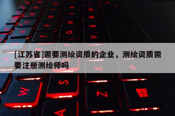 [江蘇省]需要測繪資質的企業，測繪資質需要注冊測繪師嗎