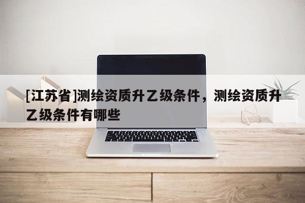 [江蘇省]測繪資質升乙級條件，測繪資質升乙級條件有哪些