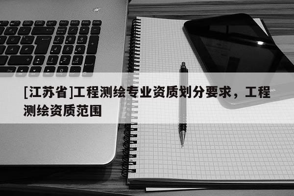 [江蘇省]工程測(cè)繪專業(yè)資質(zhì)劃分要求，工程測(cè)繪資質(zhì)范圍