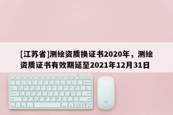 [江蘇省]測繪資質換證書2020年，測繪資質證書有效期延至2021年12月31日