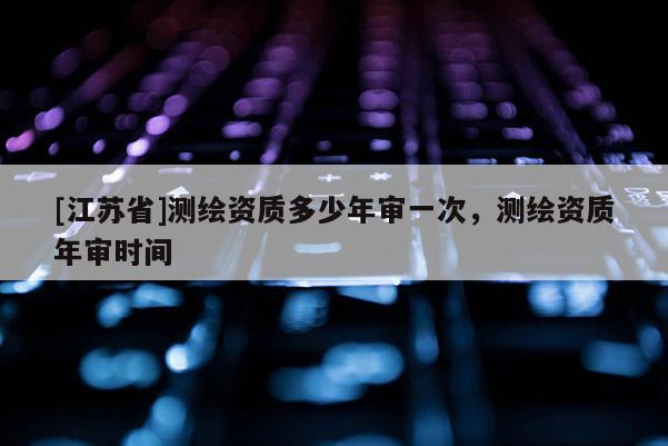 [江蘇省]測繪資質(zhì)多少年審一次，測繪資質(zhì)年審時間