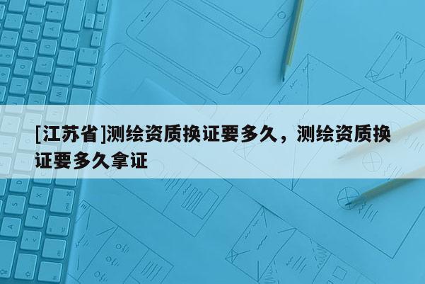 [江蘇省]測繪資質換證要多久，測繪資質換證要多久拿證