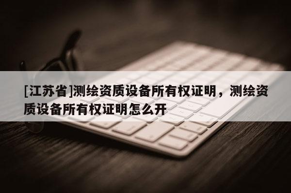 [江蘇省]測繪資質設備所有權證明，測繪資質設備所有權證明怎么開