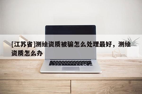 [江蘇省]測繪資質被騙怎么處理最好，測繪資質怎么辦