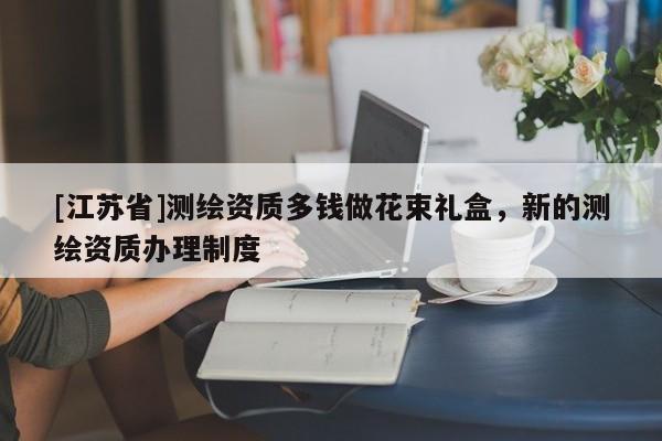 [江蘇省]測繪資質多錢做花束禮盒，新的測繪資質辦理制度