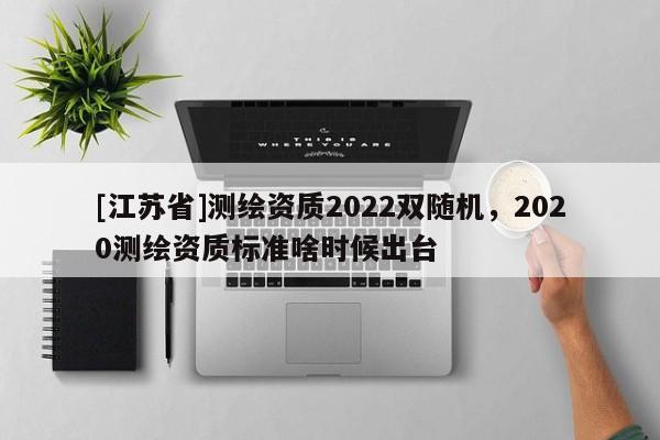 [江蘇省]測繪資質(zhì)2022雙隨機(jī)，2020測繪資質(zhì)標(biāo)準(zhǔn)啥時候出臺